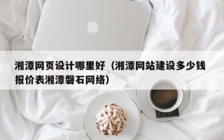 渠县湘潭网页设计哪里好（湘潭网站建设多少钱 报价表湘潭磐石网络）