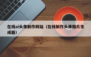 渠县在线ai头像制作网站（在线制作头像图片生成器）